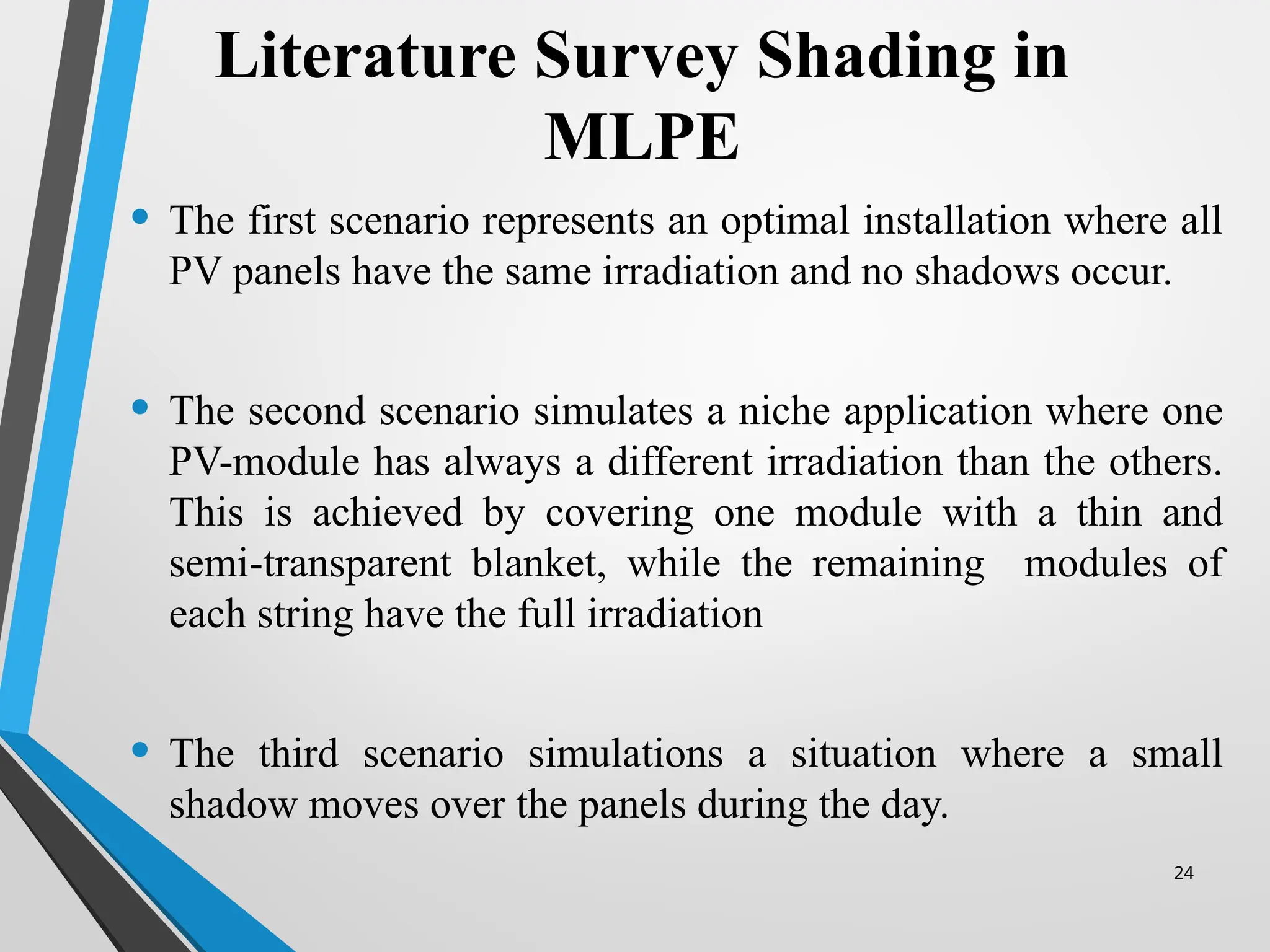 24
Literature Survey Shading in
MLPE
• The first scenario represents an optimal installation where all
PV panels have the same irradiation and no shadows occur.
• The second scenario simulates a niche application where one
PV-module has always a different irradiation than the others.
This is achieved by covering one module with a thin and
semi-transparent blanket, while the remaining modules of
each string have the full irradiation
• The third scenario simulations a situation where a small
shadow moves over the panels during the day.
 
