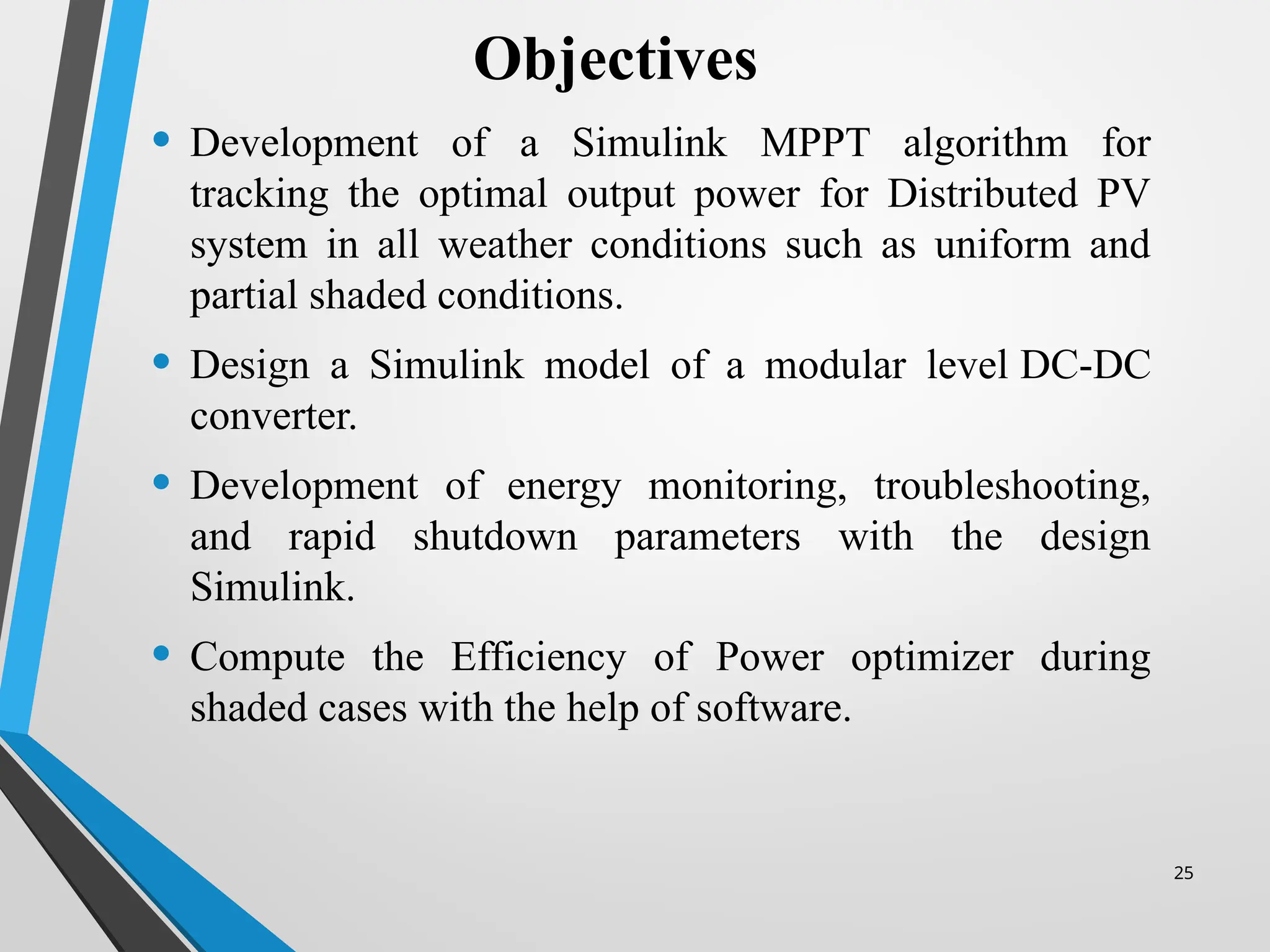 25
• Development of a Simulink MPPT algorithm for
tracking the optimal output power for Distributed PV
system in all weather conditions such as uniform and
partial shaded conditions.
• Design a Simulink model of a modular level DC-DC
converter.
• Development of energy monitoring, troubleshooting,
and rapid shutdown parameters with the design
Simulink.
• Compute the Efficiency of Power optimizer during
shaded cases with the help of software.
Objectives
 