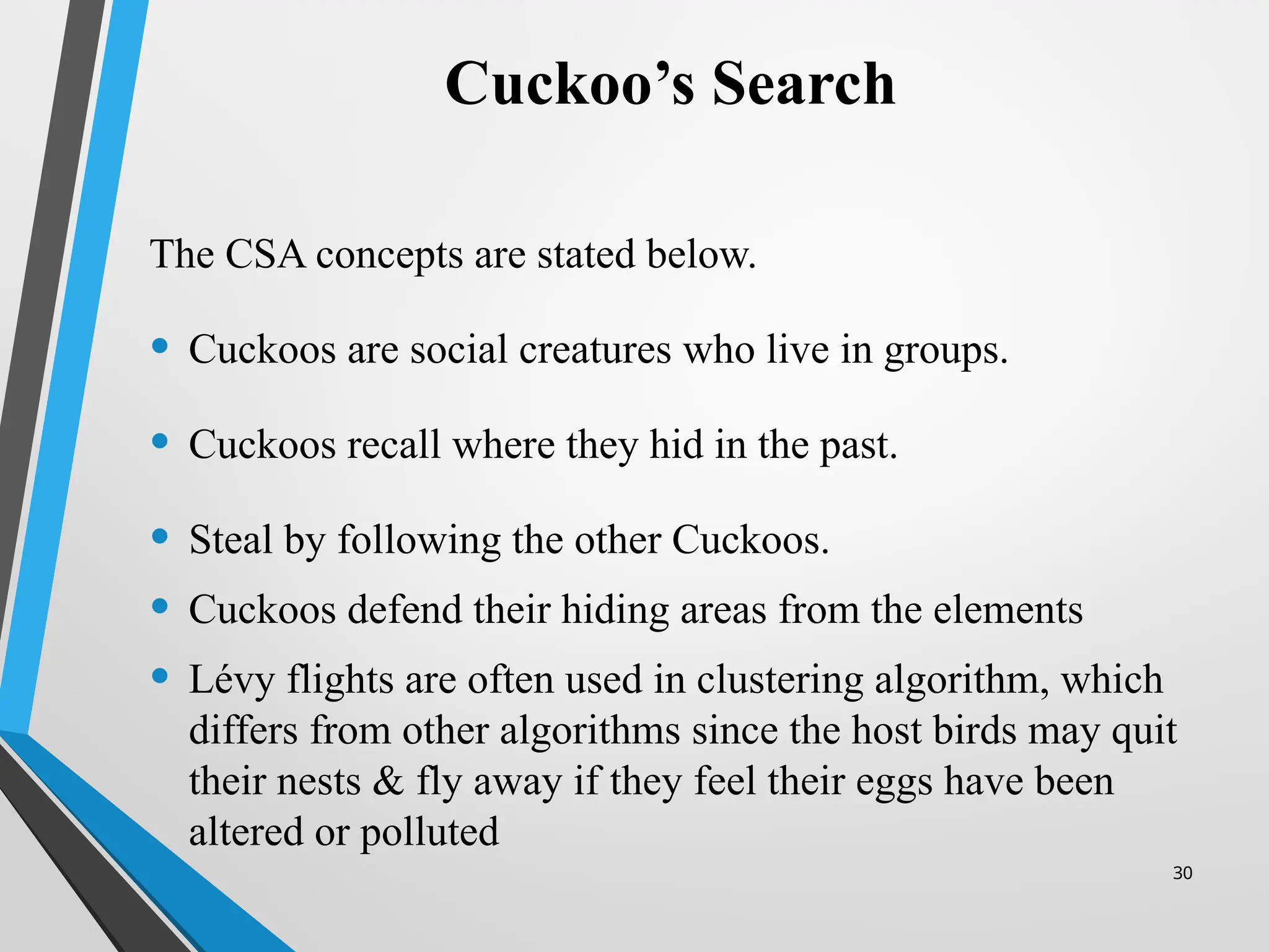 30
Cuckoo’s Search
The CSA concepts are stated below.
• Cuckoos are social creatures who live in groups.
• Cuckoos recall where they hid in the past.
• Steal by following the other Cuckoos.
• Cuckoos defend their hiding areas from the elements
• Lévy flights are often used in clustering algorithm, which
differs from other algorithms since the host birds may quit
their nests & fly away if they feel their eggs have been
altered or polluted
 