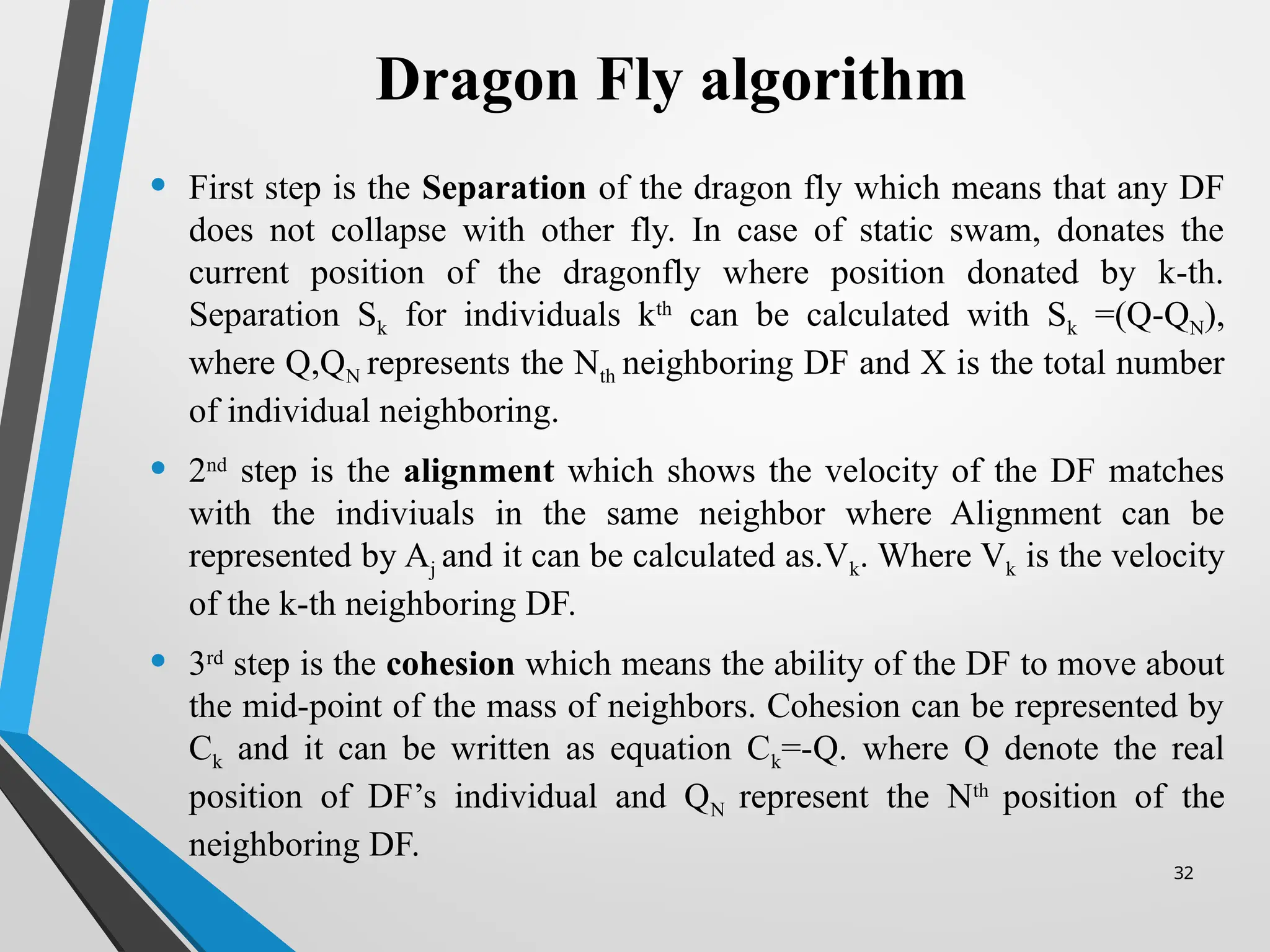 32
Dragon Fly algorithm
• First step is the Separation of the dragon fly which means that any DF
does not collapse with other fly. In case of static swam, donates the
current position of the dragonfly where position donated by k-th.
Separation Sk for individuals kth
can be calculated with Sk =(Q-QN),
where Q,QN represents the Nth neighboring DF and X is the total number
of individual neighboring.
• 2nd
step is the alignment which shows the velocity of the DF matches
with the indiviuals in the same neighbor where Alignment can be
represented by Aj and it can be calculated as.Vk. Where Vk is the velocity
of the k-th neighboring DF.
• 3rd
step is the cohesion which means the ability of the DF to move about
the mid-point of the mass of neighbors. Cohesion can be represented by
Ck and it can be written as equation Ck=-Q. where Q denote the real
position of DF’s individual and QN represent the Nth
position of the
neighboring DF.
 
