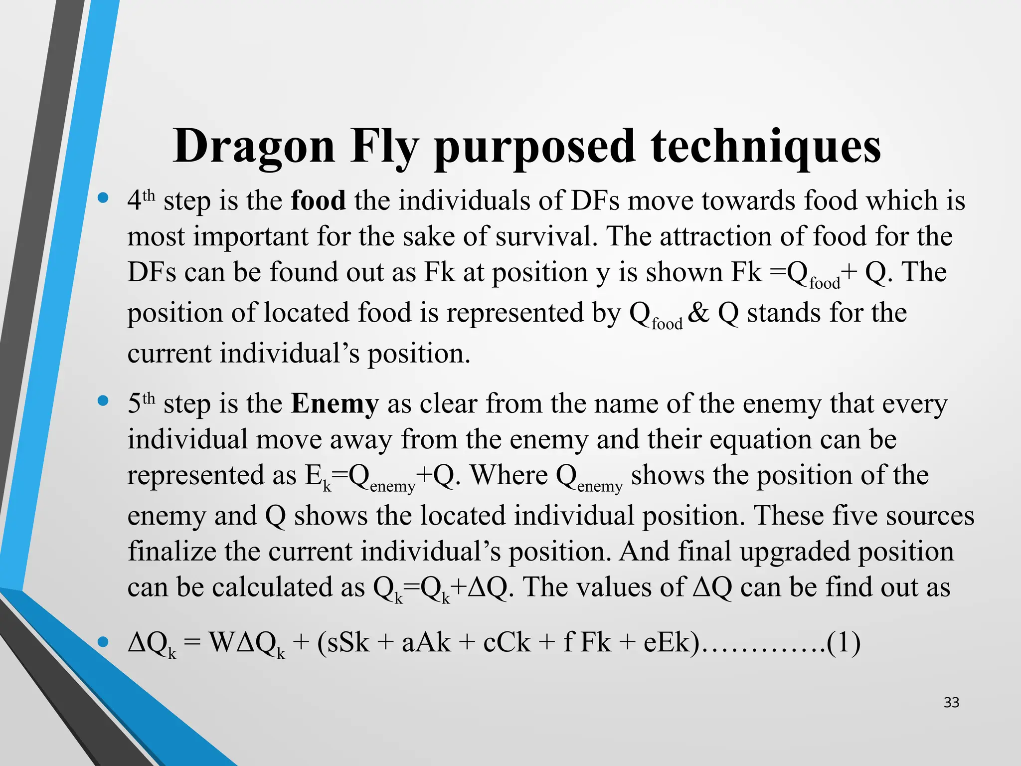 33
Dragon Fly purposed techniques
• 4th
step is the food the individuals of DFs move towards food which is
most important for the sake of survival. The attraction of food for the
DFs can be found out as Fk at position y is shown Fk =Qfood+ Q. The
position of located food is represented by Qfood & Q stands for the
current individual’s position.
• 5th
step is the Enemy as clear from the name of the enemy that every
individual move away from the enemy and their equation can be
represented as Ek=Qenemy+Q. Where Qenemy shows the position of the
enemy and Q shows the located individual position. These five sources
finalize the current individual’s position. And final upgraded position
can be calculated as Qk=Qk+ΔQ. The values of ΔQ can be find out as
• ΔQk = WΔQk + (sSk + aAk + cCk + f Fk + eEk)………….(1)
 