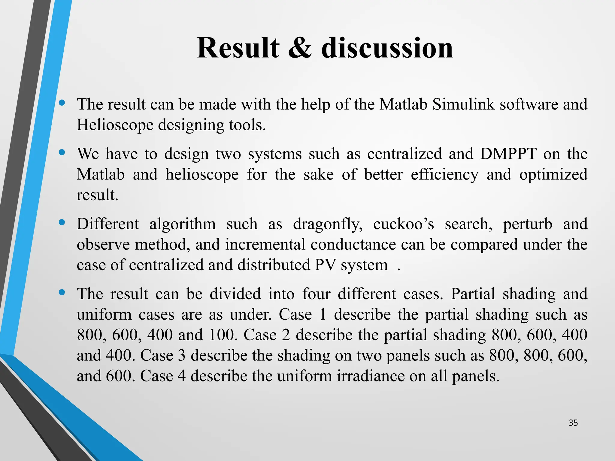 35
Result & discussion
• The result can be made with the help of the Matlab Simulink software and
Helioscope designing tools.
• We have to design two systems such as centralized and DMPPT on the
Matlab and helioscope for the sake of better efficiency and optimized
result.
• Different algorithm such as dragonfly, cuckoo’s search, perturb and
observe method, and incremental conductance can be compared under the
case of centralized and distributed PV system .
• The result can be divided into four different cases. Partial shading and
uniform cases are as under. Case 1 describe the partial shading such as
800, 600, 400 and 100. Case 2 describe the partial shading 800, 600, 400
and 400. Case 3 describe the shading on two panels such as 800, 800, 600,
and 600. Case 4 describe the uniform irradiance on all panels.
 