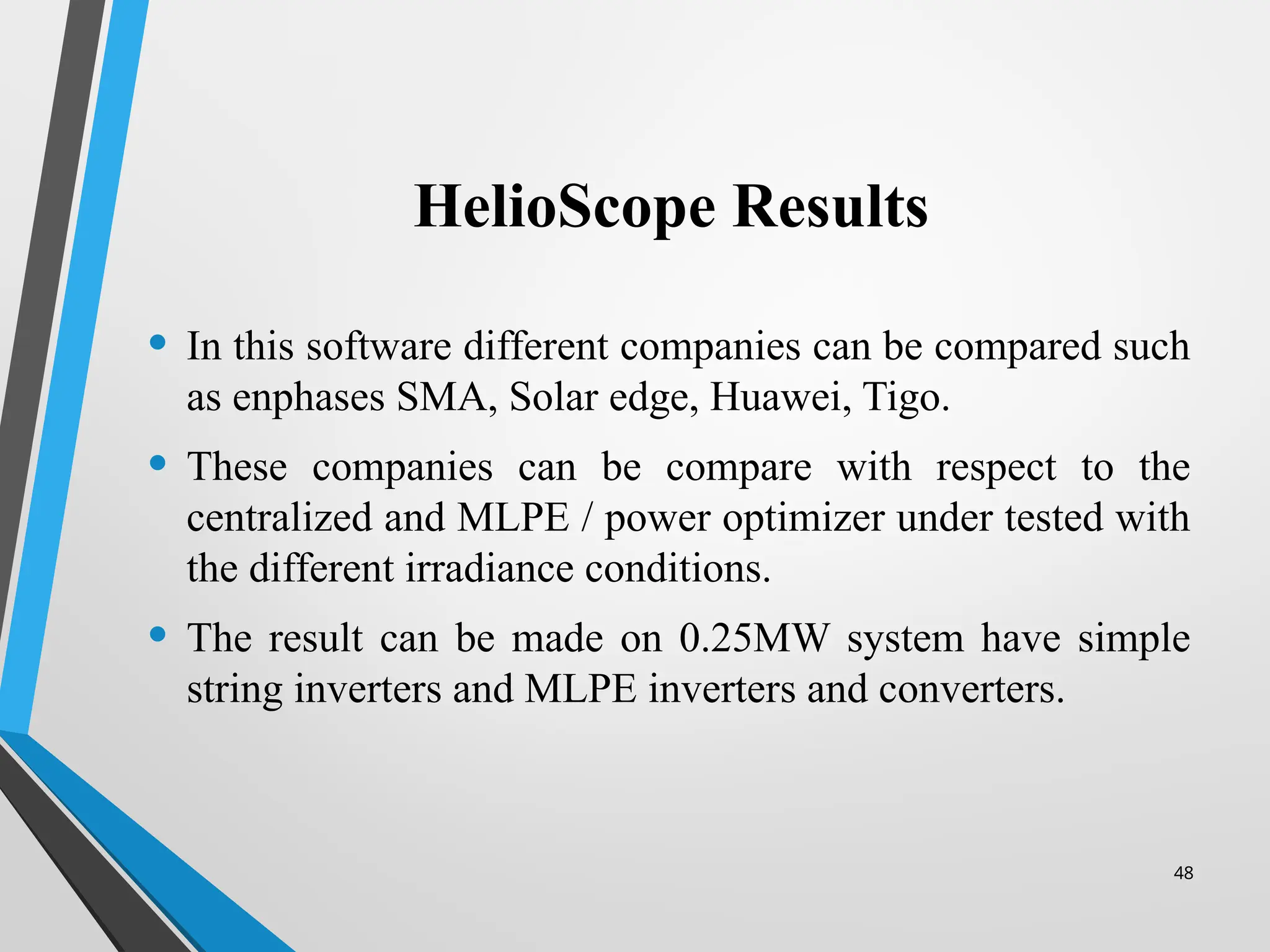 48
HelioScope Results
• In this software different companies can be compared such
as enphases SMA, Solar edge, Huawei, Tigo.
• These companies can be compare with respect to the
centralized and MLPE / power optimizer under tested with
the different irradiance conditions.
• The result can be made on 0.25MW system have simple
string inverters and MLPE inverters and converters.
 