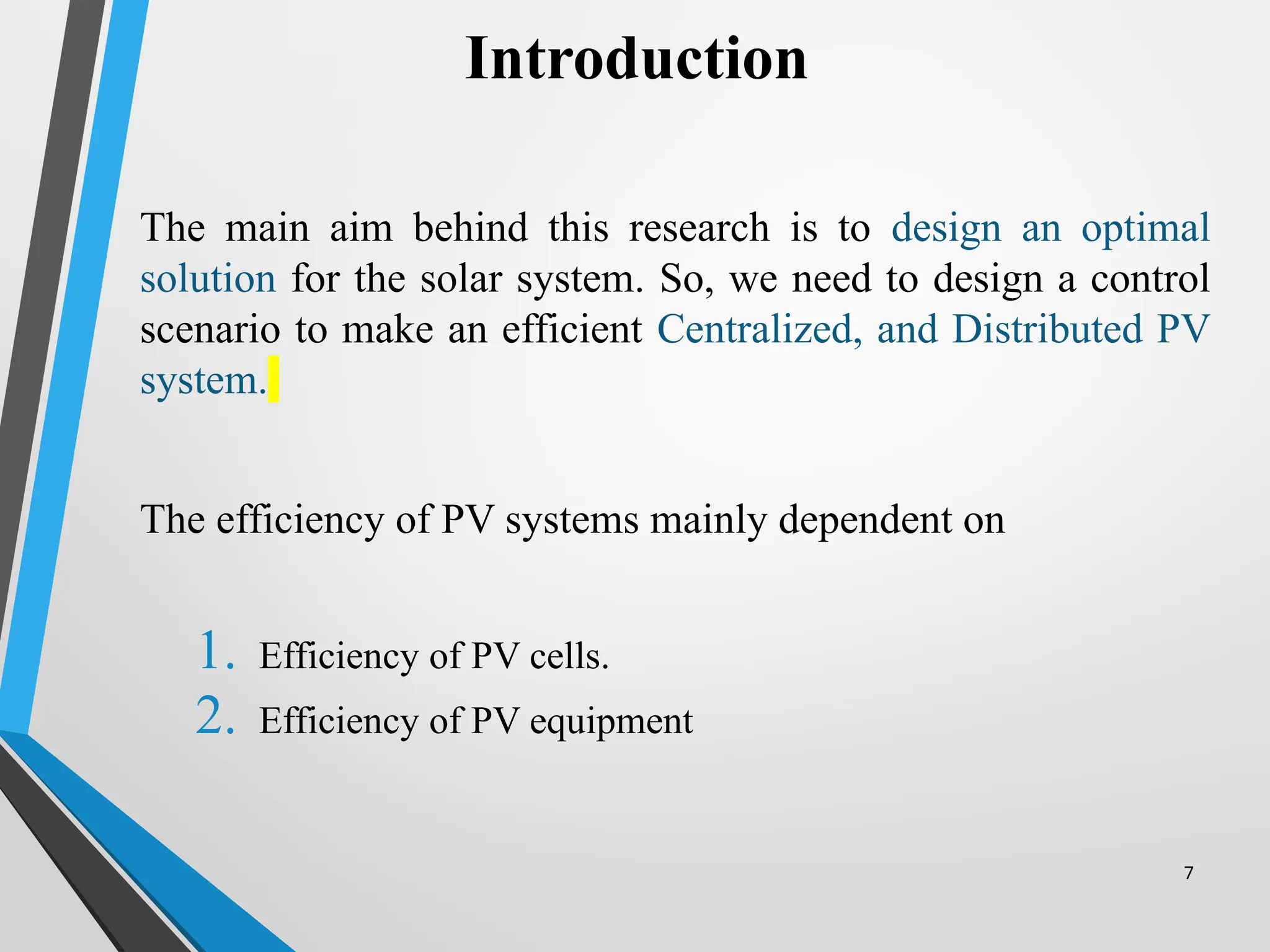7
The main aim behind this research is to design an optimal
solution for the solar system. So, we need to design a control
scenario to make an efficient Centralized, and Distributed PV
system.
The efficiency of PV systems mainly dependent on
1. Efficiency of PV cells.
2. Efficiency of PV equipment
Introduction
 