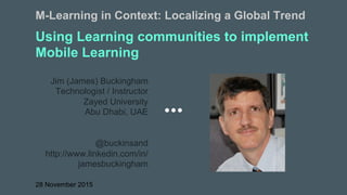 Using Learning communities to implement
Mobile Learning
Jim (James) Buckingham
Technologist / Instructor
Zayed University
Abu Dhabi, UAE
@buckinsand
http://www.linkedin.com/in/
jamesbuckingham
28 November 2015
M-Learning in Context: Localizing a Global Trend
 