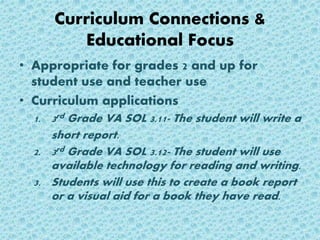 Curriculum Connections &
Educational Focus
• Appropriate for grades 2 and up for
student use and teacher use
• Curriculum applications
1. 3rd Grade VA SOL 3.11- The student will write a
short report.
2. 3rd Grade VA SOL 3.12- The student will use
available technology for reading and writing.
3. Students will use this to create a book report
or a visual aid for a book they have read.
 