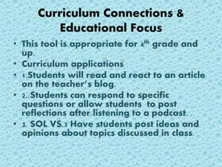 Curriculum Connections &
Educational Focus
• This tool is appropriate for 4th grade and
up.
• Curriculum applications
• 1.Students will read and react to an article
on the teacher’s blog.
• 2. Students can respond to specific
questions or allow students to post
reflections after listening to a podcast.
• 3. SOL VS.3 Have students post ideas and
opinions about topics discussed in class.
 