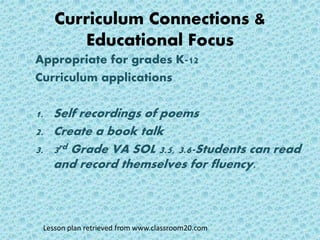 Curriculum Connections &
Educational Focus
Appropriate for grades K-12
Curriculum applications
1. Self recordings of poems
2. Create a book talk
3. 3rd Grade VA SOL 3.5, 3.6-Students can read
and record themselves for fluency.
Lesson plan retrieved from www.classroom20.com
 