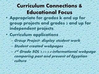 Curriculum Connections &
Educational Focus
• Appropriate for grades k and up for
group projects and grades 2 and up for
independent projects.
• Curriculum applications
– Group Project- display student work
– Student created webpages
– 3rd Grade SOL 3.11/2.4-informational webpage
comparing past and present of Egyptian
culture
 