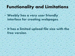 Functionality and Limitations
• Weebly has a very user friendly
interface for creating webpages.
• It has a limited upload file size with the
free version.
 
