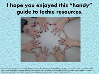 I hope you enjoyed this “handy”
guide to techie resources.
https://www.flickr.com/photos/katerha/4304679964/in/photolist-7yoBo5-dM9abT-hFyHA-dZfDJT-8PybHq-E19a-RDCA-bvb8ur-7qmeJz-8dPibx-5eyARi-EYWw-6KQB9S-
z5e2X-6dUn3r-9fWrwL-8pnyFR-e9A58e-gF2yg-9GesS1-uxHFZ-aA28nM-kHYTK-BXELq-nMeQze-8g2Sy8-9Pxd4-5zM9po-4Sss2J-68wjeT-53Gczh-xweBy-zYGch-6hwyt5-
7AXCvH-4Qts4o-3AoGj-9yFYzB-bkF4S-69VWas-rjxQ5-68pnTx-5u32Wq-exToM-6BspPJ-64dKV9-7nXzvv-eGTv-4iDkQr-35VSh4
 