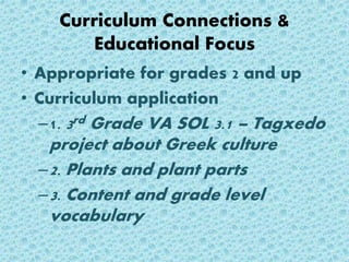 Curriculum Connections &
Educational Focus
• Appropriate for grades 2 and up
• Curriculum application
–1. 3rd Grade VA SOL 3.1 – Tagxedo
project about Greek culture
–2. Plants and plant parts
–3. Content and grade level
vocabulary
 