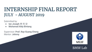 INTERNSHIP FINAL REPORT
JULY - AUGUST 2019
Submitted by:
● Ian Joseph 章 利 安
● Muhamad Aldy Bintang
Supervisor: Prof. Ray-Guang Cheng
Mentor: Johnny
BMW Lab
 