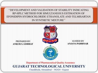 q
“DEVELOPMENT AND VALIDATION OF STABILITY INDICATING
RP-HPLC METHOD FOR SIMULTANEOUS ESTIMATION OF
EFONIDIPIN HYDROCHLORIDE ETHANOLATE AND TELMISARTAN
IN SYNTHETIC MIXTURE”
GUIDED BY
ANJANA PADHIYAR
PREPARED BY:
ANKUR S. GODHAT
Department of Pharmaceutical Quality Assurance
GUJARAT TECHNOLOGICAL UNIVERSITY
Chandkheda, Ahmadabad – 382424 - Gujarat
 