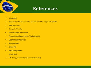 •   BRASSCOM

•   Organization for Economic Co-operation and Developments (OECD)

•   New York Times

•   Computer Weekly

•   Stratfor Global Intelligence

•   Economic Intelligence Unit - The Economist

•   UConn library Resource

•   Sourcing Brazil

•   Vision TRE

•   Next Energy News

•   World Bank

•   US - Energy Information Administration (EIA)
 