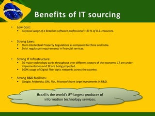 Benefits of IT sourcing
•   Low Cost:
       A typical wage of a Brazilian software professional = 43 % of U.S. resources.


•   Strong Laws:
       Stern Intellectual Property Regulations as compared to China and India.
       Strict regulatory requirements in financial services.


•   Strong IT Infrastructure:
       30 major technology parks throughout over different sectors of the economy. 17 are under
        implementation and 32 are being projected.
       100% usage of Digital fiber optic networks across the country.

•   Strong R&D facilities:
       Google, Motorola, GM, Fiat, Microsoft have large investments in R&D.



                    Brazil is the world's 8th largest producer of
                         information technology services.
 