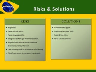 • High Costs                                        • Government Support.
• Weak Infrastructure                               • Improving language skills.
• Weak language skills.                             • Second-tier cities.
• Progressive shortage of IT Professionals.         • Open Source solution.
• High Inflation and De-valuation of the
   Brazilian currency, the Real.
• The exchange rate of Real to USD is increasing.
• Significant needs of money on investment.
 