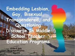 Embedding Lesbian, Gay, Bisexual, Transgendered, and Questioning Discourse In Middle School Teacher Education Programs Kirsten E. Kelly  Illinois State University  May 2010 