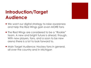Introduction/Target 
Audience 
 We want our digital strategy to raise awareness 
and help the Red Wings gain even MORE fans 
 The Red Wings are considered to be a “Rookie” 
team. A new and bright future is ahead, though. 
With new players, fans, and a soon to be new 
arena there is a lot to look forward to. 
 Main Target Audience: Hockey fans in general, 
all over the country and in Michigan 
 