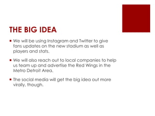 THE BIG IDEA 
 We will be using Instagram and Twitter to give 
fans updates on the new stadium as well as 
players and stats. 
 We will also reach out to local companies to help 
us team up and advertise the Red Wings in the 
Metro Detroit Area. 
 The social media will get the big idea out more 
virally, though. 
 