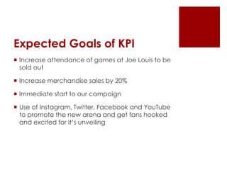 Expected Goals of KPI 
 Increase attendance of games at Joe Louis to be 
sold out 
 Increase merchandise sales by 20% 
 Immediate start to our campaign 
 Use of Instagram, Twitter, Facebook and YouTube 
to promote the new arena and get fans hooked 
and excited for it’s unveiling 
 
