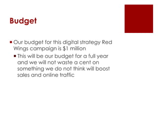 Budget 
 Our budget for this digital strategy Red 
Wings campaign is $1 million 
 This will be our budget for a full year 
and we will not waste a cent on 
something we do not think will boost 
sales and online traffic 
 