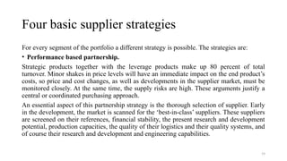 19
Four basic supplier strategies
For every segment of the portfolio a different strategy is possible. The strategies are:
• Performance based partnership.
Strategic products together with the leverage products make up 80 percent of total
turnover. Minor shakes in price levels will have an immediate impact on the end product’s
costs, so price and cost changes, as well as developments in the supplier market, must be
monitored closely. At the same time, the supply risks are high. These arguments justify a
central or coordinated purchasing approach.
An essential aspect of this partnership strategy is the thorough selection of supplier. Early
in the development, the market is scanned for the ‘best-in-class’ suppliers. These suppliers
are screened on their references, financial stability, the present research and development
potential, production capacities, the quality of their logistics and their quality systems, and
of course their research and development and engineering capabilities.
 