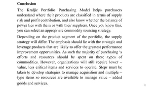22
Conclusion
The Kraljic Portfolio Purchasing Model helps purchasers
understand where their products are classified in terms of supply
risk and profit contribution, and also know whether the balance of
power lies with them or with their suppliers. Once you know this,
you can select an appropriate commodity sourcing strategy.
Depending on the product segment of the portfolio, the supply
strategy will differ. The emphasis should lie with the strategic and
leverage products that are likely to offer the greatest performance
improvement opportunities. As such the majority of purchasing ‘s
efforts and resources should be spent on these types of
commodities. However, organizations will still require lower –
value, less critical items and services to operate. Steps must be
taken to develop strategies to manage acquisition and multiple –
type items so resources are available to manage value – added
goods and services.
 