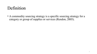 3
Definition
• A commodity sourcing strategy is a specific sourcing strategy for a
category or group of supplies or services (Rendon, 2005).
 