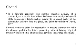 6
Cont’d
• In a forward contract: The supplier specifies delivery of a
commodity at a certain future date. Such contracts usually include all
of the transaction’s details, such as quantity to be traded, quality of the
commodity, delivery time and place, and price determination (Ferris,
1997).
Forward contracts offer the opportunity to procure commodities with
the desired qualities for future processing without holding physical
inventory and with little or no required payment in advance of delivery
 