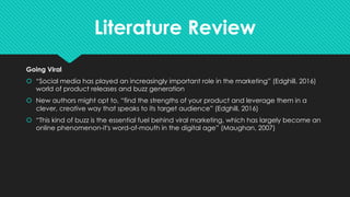 Literature Review
Going Viral
š “Social media has played an increasingly important role in the marketing” (Edghill, 2016)
world of product releases and buzz generation
š New authors might opt to, “find the strengths of your product and leverage them in a
clever, creative way that speaks to its target audience” (Edghill, 2016)
š “This kind of buzz is the essential fuel behind viral marketing, which has largely become an
online phenomenon-it's word-of-mouth in the digital age” (Maughan, 2007)
 