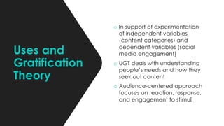 Uses and
Gratification
Theory
o In support of experimentation
of independent variables
(content categories) and
dependent variables (social
media engagement)
o UGT deals with understanding
people’s needs and how they
seek out content
o Audience-centered approach
focuses on reaction, response,
and engagement to stimuli
 