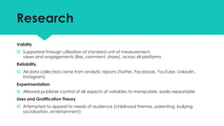 Research
Validity
š Supported through utilization of standard unit of measurement,
views and engagements (like, comment, share), across all platforms
Reliability
š All data collected came from analytic reports (Twitter, Facebook, YouTube, LinkedIn,
Instagram)
Experimentation
š Allowed publisher control of all aspects of variables to manipulate, easily repeatable
Uses and Gratification Theory
š Attempted to appeal to needs of audience (childhood themes, parenting, bullying,
socialization, entertainment)
 