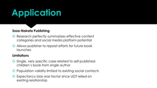 Application
Sosa-Nakata Publishing
š Research perfectly summarizes effective content
categories and social media platform potential
š Allows publisher to repeat efforts for future book
launches
Limitations
š Single, very specific case related to self-published
children’s book from single author
š Population validity limited to existing social contacts
š Expectancy bias was factor since UGT relied on
existing relationship
 