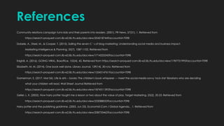 References
Community relations campaign turns kids and their parents into readers. (2001). PR News, 57(31), 1. Retrieved from
https://search-proquest-com.lib-e2.lib.ttu.edu/docview/204218744?accountid=7098
Dobele, A., Steel, M., & Cooper, T. (2015). Sailing the seven C ' s of blog marketing: Understanding social media and business impact.
Marketing Intelligence & Planning, 33(7), 1087-1102. Retrieved from
https://search-proquest-com.lib-e2.lib.ttu.edu/docview/1714225243?accountid=7098
EdghilI, A. (2016). GOING VIRAL. Boxoffice, 152(4), 42. Retrieved from https://search-proquest-com.lib-e2.lib.ttu.edu/docview/1787721995?accountid=7098
Elizabeth, M. M. (2014). One book well done. Library Journal, 139(14), 30-n/a. Retrieved from
https://search-proquest-com.lib-e2.lib.ttu.edu/docview/1554514761?accountid=7098
Gamerman, E. (2017, Mar 06). Life & arts -- books: The children's book whisperer --- meet the social-media savvy 'rock star' librarians who are deciding
what your children will read. Wall Street Journal Retrieved from
https://search-proquest-com.lib-e2.lib.ttu.edu/docview/1874311392?accountid=7098
Geller, L. K. (2002). How harry potter taught me a lesson or two about the value of play. Target Marketing, 25(2), 20-23. Retrieved from
https://search-proquest-com.lib-e2.lib.ttu.edu/docview/233088053?accountid=7098
Harry potter and the publishing goldmine. (2003, Jun 23). Economist.Com / Global Agenda, , 1. Retrieved from
https://search-proquest-com.lib-e2.lib.ttu.edu/docview/208733462?accountid=7098
 