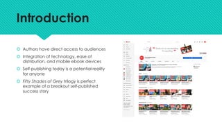 Introduction
š Authors have direct access to audiences
š Integration of technology, ease of
distribution, and mobile ebook devices
š Self-publishing today is a potential reality
for anyone
š Fifty Shades of Grey trilogy is perfect
example of a breakout self-published
success story
 