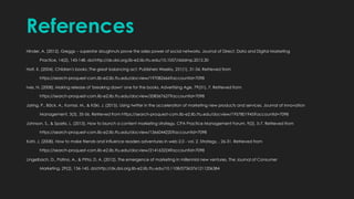 References
Hinder, A. (2012). Greggs -- superstar doughnuts prove the sales power of social networks. Journal of Direct, Data and Digital Marketing
Practice, 14(2), 143-148. doi:http://dx.doi.org.lib-e2.lib.ttu.edu/10.1057/dddmp.2012.30
Holt, K. (2004). Children's books: The great balancing act. Publishers Weekly, 251(1), 31-34. Retrieved from
https://search-proquest-com.lib-e2.lib.ttu.edu/docview/197082666?accountid=7098
Ives, N. (2008). Making release of 'breaking dawn' one for the books. Advertising Age, 79(31), 7. Retrieved from
https://search-proquest-com.lib-e2.lib.ttu.edu/docview/208367627?accountid=7098
Jaring, P., Bäck, A., Komssi, M., & Käki, J. (2015). Using twitter in the acceleration of marketing new products and services. Journal of Innovation
Management, 3(3), 35-56. Retrieved from https://search-proquest-com.lib-e2.lib.ttu.edu/docview/1957801945?accountid=7098
Johnson, S., & Sparks, L. (2013). How to launch a content marketing strategy. CPA Practice Management Forum, 9(2), 5-7. Retrieved from
https://search-proquest-com.lib-e2.lib.ttu.edu/docview/1366044220?accountid=7098
Kohl, J. (2008). How to make friends and influence readers adventures in web 2.0 - vol. 2. Strategy, , 26-31. Retrieved from
https://search-proquest-com.lib-e2.lib.ttu.edu/docview/214163224?accountid=7098
Lingelbach, D., Patino, A., & Pitta, D. A. (2012). The emergence of marketing in millennial new ventures. The Journal of Consumer
Marketing, 29(2), 136-145. doi:http://dx.doi.org.lib-e2.lib.ttu.edu/10.1108/07363761211206384
 