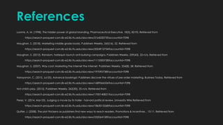 References
Loomis, A. M. (1998). The hidden power of global branding. Pharmaceutical Executive, 18(5), 82-93. Retrieved from
https://search-proquest-com.lib-e2.lib.ttu.edu/docview/216422073?accountid=7098
Maughan, S. (2018). Marketing middle grade books. Publishers Weekly, 265(16), 52. Retrieved from
https://search-proquest-com.lib-e2.lib.ttu.edu/docview/2024912734?accountid=7098
Maughan, S. (2012). Random, harlequin launch anti-bullying campaigns. Publishers Weekly, 259(43), 22-n/a. Retrieved from
https://search-proquest-com.lib-e2.lib.ttu.edu/docview/1115300728?accountid=7098
Maughan, S. (2007). Way cool: Marketing the internet the internet. Publishers Weekly, 254(8), 58. Retrieved from
https://search-proquest-com.lib-e2.lib.ttu.edu/docview/197095738?accountid=7098
Narayanan, C. (2015, Jul 05). Advance bookings!: Publishers discover the virtues of pre-order marketing. Business Today, Retrieved from
https://search-proquest-com.lib-e2.lib.ttu.edu/docview/1689566556?accountid=7098
Not child's play. (2015). Publishers Weekly, 262(30), 35-n/a. Retrieved from
https://search-proquest-com.lib-e2.lib.ttu.edu/docview/1700140821?accountid=7098
Perez, V. (2014, Mar 03). Judging a movie by its trailer - harvard political review. University Wire Retrieved from
https://search-proquest-com.lib-e2.lib.ttu.edu/docview/1863015268?accountid=7098
Quilter, J. (2008). The plot thickens as publishers find new ways to reach readers. Promotions & Incentives, , 10-11. Retrieved from
https://search-proquest-com.lib-e2.lib.ttu.edu/docview/232064158?accountid=7098
 