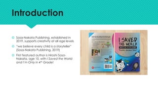 Introduction
š Sosa-Nakata Publishing, established in
2019, supports creativity at all age levels
š “we believe every child is a storyteller”
(Sosa-Nakata Publishing, 2019)
š First featured author is Hiroshi Sosa-
Nakata, age 10, with I Saved the World
and I’m Only in 4th Grade!
 