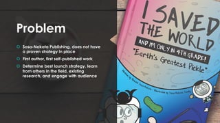 Problem
š Sosa-Nakata Publishing, does not have
a proven strategy in place
š First author, first self-published work
š Determine best launch strategy, learn
from others in the field, existing
research, and engage with audience
 
