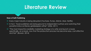 Literature Review
Ease of Self-Publishing
š Every major industry is being disrupted (YouTube, iTunes, Airbnb, Uber, Netflix)
š In fact, “book publishers are losing ground to independent authors and watching their
powerful status as literary gatekeepers wither” (Alter, 2011)
š “The most impactful credibility marketing strategy is to write and launch a book,
specifically, an e-book, now that the production process has become easy, cost effective
and fast” (Bowen, 2014)
 
