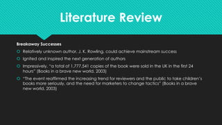 Literature Review
Breakaway Successes
š Relatively unknown author, J. K. Rowling, could achieve mainstream success
š Ignited and inspired the next generation of authors
š Impressively, “a total of 1,777,541 copies of the book were sold in the UK in the first 24
hours” (Books in a brave new world, 2003)
š “The event reaffirmed the increasing trend for reviewers and the public to take children’s
books more seriously, and the need for marketers to change tactics” (Books in a brave
new world, 2003)
 
