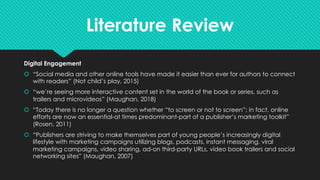 Literature Review
Digital Engagement
š “Social media and other online tools have made it easier than ever for authors to connect
with readers” (Not child’s play, 2015)
š “we’re seeing more interactive content set in the world of the book or series, such as
trailers and microvideos” (Maughan, 2018)
š “Today there is no longer a question whether “to screen or not to screen”; in fact, online
efforts are now an essential-at times predominant-part of a publisher’s marketing toolkit”
(Rosen, 2011)
š “Publishers are striving to make themselves part of young people’s increasingly digital
lifestyle with marketing campaigns utilizing blogs, podcasts, instant messaging, viral
marketing campaigns, video sharing, ad-on third-party URLs, video book trailers and social
networking sites” (Maughan, 2007)
 