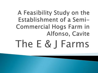 A Feasibility Study on the Establishment of a Semi-Commercial Hogs Farm in Alfonso, Cavite The E & J Farms 
