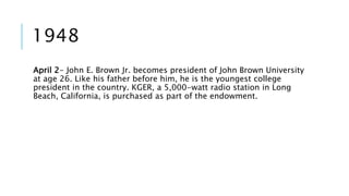 1948 
April 2- John E. Brown Jr. becomes president of John Brown University 
at age 26. Like his father before him, he is the youngest college 
president in the country. KGER, a 5,000-watt radio station in Long 
Beach, California, is purchased as part of the endowment. 
 