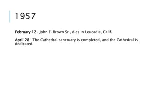 1957 
February 12- John E. Brown Sr., dies in Leucadia, Calif. 
April 28- The Cathedral sanctuary is completed, and the Cathedral is 
dedicated. 
 
