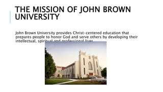 THE MISSION OF JOHN BROWN 
UNIVERSITY 
John Brown University provides Christ-centered education that 
prepares people to honor God and serve others by developing their 
intellectual, spiritual and professional lives. 
 