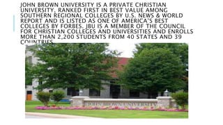 JOHN BROWN UNIVERSITY IS A PRIVATE CHRISTIAN 
UNIVERSITY, RANKED FIRST IN BEST VALUE AMONG 
SOUTHERN REGIONAL COLLEGES BY U.S. NEWS & WORLD 
REPORT AND IS LISTED AS ONE OF AMERICA’S BEST 
COLLEGES BY FORBES. JBU IS A MEMBER OF THE COUNCIL 
FOR CHRISTIAN COLLEGES AND UNIVERSITIES AND ENROLLS 
MORE THAN 2,200 STUDENTS FROM 40 STATES AND 39 
COUNTRIES. 
 