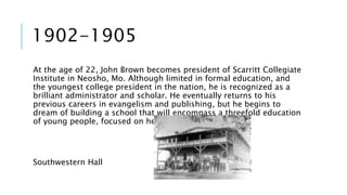 1902-1905 
At the age of 22, John Brown becomes president of Scarritt Collegiate 
Institute in Neosho, Mo. Although limited in formal education, and 
the youngest college president in the nation, he is recognized as a 
brilliant administrator and scholar. He eventually returns to his 
previous careers in evangelism and publishing, but he begins to 
dream of building a school that will encompass a threefold education 
of young people, focused on head, heart and hand. 
Southwestern Hall 
 