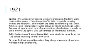 1921 
Spring- The Academy produces six more graduates. Students walk 
many miles to reach "mission points" in jails, hospitals, nursing 
homes and churches, and to farm the acres surrounding the school. 
All meals and food products were grown or raised on College lands. 
Because of injuries and lack of practice time, the decision is made to 
drop intervarsity sports and concentrate on intramural athletics. 
Fall- Dedication of J. Alvin Brown Hall. Male students move from the 
"Old White" building to their new dorm. 
October 7- First annual Founder's Day, the predecessor of modern 
Homecoming celebrations. 
 